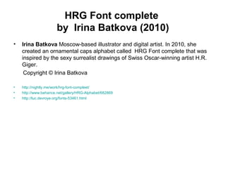HRG Font complete
by Irina Batkova (2010)
• Irina Batkova Moscow-based illustrator and digital artist. In 2010, she
created an ornamental caps alphabet called HRG Font complete that was
inspired by the sexy surrealist drawings of Swiss Oscar-winning artist H.R.
Giger.
Copyright © Irina Batkova
• http://nightly.me/work/hrg-font-compleet/
• http://www.behance.net/gallery/HRG-Alphabet/682869
• http://luc.devroye.org/fonts-53461.html
 
