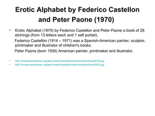 Erotic Alphabet by Federico Castellon
and Peter Paone (1970)
• Erotic Alphabet (1970) by Federico Castellon and Peter Paone a book of 28
etchings (from 13 letters each and 1 self portait).
Federico Castellón (1914 – 1971) was a Spanish-American painter, sculptor,
printmaker and illustrator of children's books.
Peter Paone (born 1936) American painter, printmaker and illustrator.
• http://museocasaibanez.org/wp-content/uploads/colecciones/pinturas/6/36.jpg
• http://museocasaibanez.org/wp-content/uploads/colecciones/pinturas/6/63.jpg
 