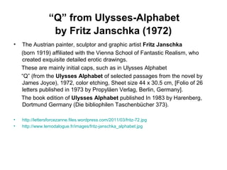 “Q” from Ulysses-Alphabet
by Fritz Janschka (1972)
• The Austrian painter, sculptor and graphic artist Fritz Janschka
(born 1919) affiliated with the Vienna School of Fantastic Realism, who
created exquisite detailed erotic drawings.
These are mainly initial caps, such as in Ulysses Alphabet
“Q” (from the Ulysses Alphabet of selected passages from the novel by
James Joyce), 1972, color etching, Sheet size 44 x 30.5 cm, [Folio of 26
letters published in 1973 by Propyläen Verlag, Berlin, Germany].
The book edition of Ulysses Alphabet published In 1983 by Harenberg,
Dortmund Germany (Die bibliophilen Taschenbücher 373).
• http://lettersforcezanne.files.wordpress.com/2011/03/fritz-72.jpg
• http://www.lemodalogue.fr/images/fritz-janschka_alphabet.jpg
 