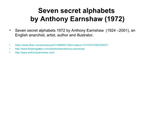 Seven secret alphabets
by Anthony Earnshaw (1972)
• Seven secret alphabets 1972 by Anthony Earnshaw (1924 –2001), an
English anarchist, artist, author and illustrator.
• https://www.flickr.com/photos/uair01/4889021364/in/album-72157610393339557/
• http://www.flowersgallery.com/artists/view/anthony-earnshaw
• http://www.anthonyearnshaw.com/
 
