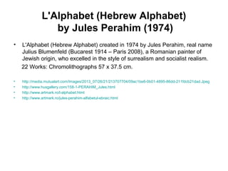 L'Alphabet (Hebrew Alphabet)
by Jules Perahim (1974)
• L'Alphabet (Hebrew Alphabet) created in 1974 by Jules Perahim, real name
Julius Blumenfeld (Bucarest 1914 – Paris 2008), a Romanian painter of
Jewish origin, who excelled in the style of surrealism and socialist realism.
22 Works: Chromolithographs 57 x 37.5 cm.
• http://media.mutualart.com/Images/2013_07/26/21/213707704/09ac1be6-0b01-4895-86dd-211fdcb21dad.Jpeg
• http://www.husgallery.com/158-1-PERAHIM_Jules.html
• http://www.artmark.ro/l-alphabet.html
• http://www.artmark.ro/jules-perahim-alfabetul-ebraic.html
 