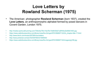 Love Letters by
Rowland Scherman (1975)
• The American photographer Rowland Scherman (born 1937), created the
Love Letters, an anthropomorphic alphabet formed by posed dancers in
Covent Garden, London 1975.
• http://media-cache-ak0.pinimg.com/736x/be/78/c1/be78c14d8439d21a8f44bc0e569d1853.jpg
• https://www.safaribooksonline.com/library/view/the-3d-type/9781856697132/24_chapter-title-17.html
• http://www.blurb.com/books/287269-love-letters
• http://www.pinterest.com/pin/524387950331690935/
• https://www.safaribooksonline.com/library/view/the-3d-type/9781856697132/images/pg180.jpg
 