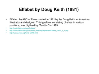 Elfabet by Doug Keith (1981)
• Elfabet: An ABC of Elves created in 1981 by the Doug Keith an American
Illustrator and designer. This typeface, consisting of elves in various
positions, was digitized by "Fontfan" in 1999.
• http://rocbo.lautre.net/typo/Initiales/
• http://rocbo.lautre.net/typo/Lubalin_Herb/img/Alphabets/Elfabet_UetLC_8_1.png
• http://luc.devroye.org/fonts-53766.html
 