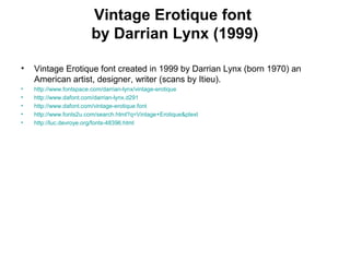 Vintage Erotique font
by Darrian Lynx (1999)
• Vintage Erotique font created in 1999 by Darrian Lynx (born 1970) an
American artist, designer, writer (scans by Itieu).
• http://www.fontspace.com/darrian-lynx/vintage-erotique
• http://www.dafont.com/darrian-lynx.d291
• http://www.dafont.com/vintage-erotique.font
• http://www.fonts2u.com/search.html?q=Vintage+Erotique&ptext
• http://luc.devroye.org/fonts-48396.html
 