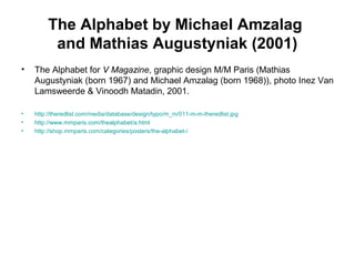The Alphabet by Michael Amzalag
and Mathias Augustyniak (2001)
• The Alphabet for V Magazine, graphic design M/M Paris (Mathias
Augustyniak (born 1967) and Michael Amzalag (born 1968)), photo Inez Van
Lamsweerde & Vinoodh Matadin, 2001.
• http://theredlist.com/media/database/design/typo/m_m/011-m-m-theredlist.jpg
• http://www.mmparis.com/thealphabet/a.html
• http://shop.mmparis.com/categories/posters/the-alphabet-/
 