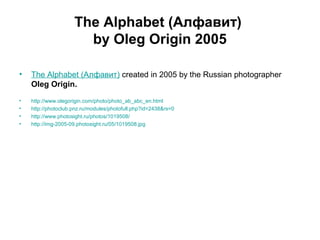 The Alphabet (Алфавит)
by Oleg Origin 2005
• The Alphabet (Алфавит) created in 2005 by the Russian photographer
Oleg Origin.
• http://www.olegorigin.com/photo/photo_ab_abc_en.html
• http://photoclub.pnz.ru/modules/photofull.php?id=2438&rs=0
• http://www.photosight.ru/photos/1019508/
• http://img-2005-09.photosight.ru/05/1019508.jpg
 