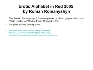 Erotic Alphabet in Red 2005
by Roman Romanyshyn
• The Roman Romanyshyn (Ukrainian painter, sculptor, graphic artist, born
1957) created in 2005 the Erotic Alphabet in Red.
• 3-4 plate etching and aquatint.
• http://roman.lviv.ua/?artid=1297639937&page=2&lang=eng
• http://roman.lviv.ua/?artid=1297639937&page=3&lang=eng
• http://www.davidsongalleries.com/artists/romanyshyn/romanyshyn.php
 