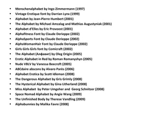 • Menschenalphabet by Ingo Zimmermann (1997)
• Vintage Erotique font by Darrian Lynx (1999)
• Alphabet by Jean-Pierre Humbert (2001)
• The Alphabet by Michael Amzalag and Mathias Augustyniak (2001)
• Alphabet d’Elles by Eric Provoost (2001)
• Alphafitness Font by Claude Derieppe (2002)
• AlphaSports Font by Claude Derieppe (2002)
• AlphaWomanHair Font by Claude Derieppe (2002)
• Girls Girls Girls font by Comicraft (2002)
• The Alphabet (Алфавит) by Oleg Origin (2005)
• Erotic Alphabet in Red by Roman Romanyshyn (2005)
• Nude VBLV by Vanessa Beecroft (2005)
• ABCdaire abscons by Alvaro Parès (2006)
• Alphabet Erotica by Scott Idleman (2008)
• The Dangerous Alphabet by Gris Grimly (2008)
• The Hysterical Alphabet by Gina Litherland (2008)
• Miss Alphabet by Peter Umgeher and Georg Schnitzer (2008)
• Space Nomad Alphabet by Angie Wang (2009)
• The Unfinished Body by Therese Vandling (2009)
• Alphabunnies by Malika Favre (2008)
 