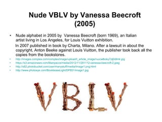 Nude VBLV by Vanessa Beecroft
(2005)
• Nude alphabet in 2005 by Vanessa Beecroft (born 1969), an Italian
artist living in Los Angeles, for Louis Vuitton exhibition.
In 2007 published in book by Charta, Milano. After a lawsuit in about the
copyright, Anton Beeke against Louis Vuitton, the publisher took back all the
copies from the bookstores.
• http://images.complex.com/complex/image/upload/t_article_image/ruucwlboky7zlj0dlmlr.jpg
• https://s3.amazonaws.com/lilianpacce/media/2012/11/281112-vanessa-beecroft-2.jpeg
• http://s82.photobucket.com/user/manystuff/media/Image1.png.html
• http://www.photoeye.com/BookteaseLight/DP851/image1.jpg
 