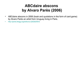 ABCdaire abscons
by Alvaro Parès (2006)
• ABCdaire abscons in 2006 (book and quotations in the form of card game)
by Alvaro Parès an artist from Uruguay living in Paris.
• http://pares.blogg.org/editions-c26282054/3
 