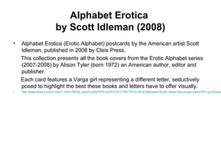 Alphabet Erotica
by Scott Idleman (2008)
• Alphabet Erotica (Erotic Alphabet) postcards by the American artist Scott
Idleman, published in 2008 by Cleis Press.
This collection presents all the book covers from the Erotic Alphabet series
(2007-2008) by Alison Tyler (born 1972) an American author, editor and
publisher.
Each card features a Varga girl representing a different letter, seductively
posed to highlight the best these books and letters have to offer visually.
• http://www.ebay.ca/sch/i.html?_from=R40&_trksid=p2047675.m570.l1313.TR0.TRC0.H0.X+Alphabet+Erotic+Sexy+Stockings+Girlie+Pin-up+Postca
 
