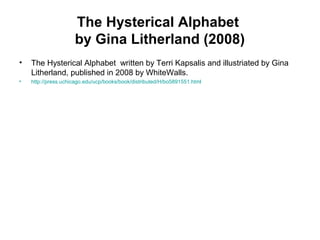 The Hysterical Alphabet
by Gina Litherland (2008)
• The Hysterical Alphabet written by Terri Kapsalis and illustriated by Gina
Litherland, published in 2008 by WhiteWalls.
• http://press.uchicago.edu/ucp/books/book/distributed/H/bo5891551.html
 