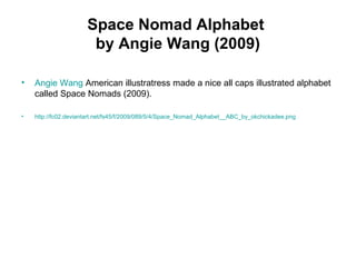 Space Nomad Alphabet
by Angie Wang (2009)
• Angie Wang American illustratress made a nice all caps illustrated alphabet
called Space Nomads (2009).
• http://fc02.deviantart.net/fs45/f/2009/089/5/4/Space_Nomad_Alphabet__ABC_by_okchickadee.png
 