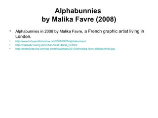 Alphabunnies
by Malika Favre (2008)
• Alphabunnies in 2008 by Malika Favre, a French graphic artist living in
London.
• http://www.todayandtomorrow.net/2008/09/05/alphabunnies/
• http://malika42.rssing.com/chan-5034146/all_p3.html
• http://shelleysdavies.com/wp-content/uploads/2013/08/malika-favre-alphabunnies.jpg
 
