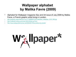 Wallpaper alphabet
by Malika Favre (2009)
• Alphabet for Wallpaper magazine Sex and Art issue of July 2009 by Malika
Favre, a French graphic artist living in London.
• http://payload.cargocollective.com/1/1/48889/612347/alphabet_wallpaper_3010_900.jpg
• http://malika42.rssing.com/chan-5034146/all_p2.html
• http://www.todayandtomorrow.net/2009/06/14/love-letters-by-airside/
 