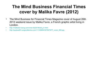 The Mind Business Financial Times
cover by Malika Favre (2012)
• The Mind Business for Financial Times Magazine cover of August 26th
2012 weekend issue by Malika Favre, a French graphic artist living in
London.
• http://malika42.rssing.com/chan-5034146/all_p1.html
• http://payload83.cargocollective.com/1/1/48889/3978979/FT_cover_900.jpg
 