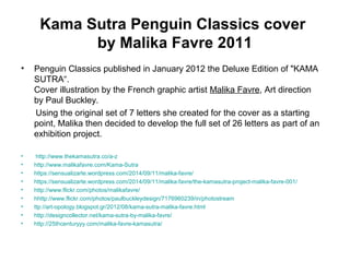 Kama Sutra Penguin Classics cover
by Malika Favre 2011
• Penguin Classics published in January 2012 the Deluxe Edition of "KAMA
SUTRA“.
Cover illustration by the French graphic artist Malika Favre, Art direction
by Paul Buckley.
Using the original set of 7 letters she created for the cover as a starting
point, Malika then decided to develop the full set of 26 letters as part of an
exhibition project.
• http://www.thekamasutra.co/a-z
• http://www.malikafavre.com/Kama-Sutra
• https://sensualizarte.wordpress.com/2014/09/11/malika-favre/
• https://sensualizarte.wordpress.com/2014/09/11/malika-favre/the-kamasutra-project-malika-favre-001/
• http://www.flickr.com/photos/malikafavre/
• hhttp://www.flickr.com/photos/paulbuckleydesign/7176960239/in/photostream
• ttp://art-opology.blogspot.gr/2012/08/kama-sutra-malika-favre.html
• http://designcollector.net/kama-sutra-by-malika-favre/
• http://25thcenturyyy.com/malika-favre-kamasutra/
 