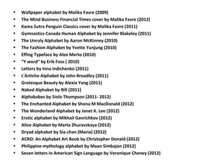 • Wallpaper alphabet by Malika Favre (2009)
• The Mind Business Financial Times cover by Malika Favre (2012)
• Kama Sutra Penguin Classics cover by Malika Favre (2011)
• Gymnastics Canada Human Alphabet by Jennifer Blakeley (2011)
• The Unruly Alphabet by Aaron McKinney (2010)
• The Fashion Alphabet by Yvette Yunjung (2010)
• Effing Typeface by Alex Merto (2010)
• “Y word” by Erik Foss ( 2010)
• Letters by Inna Indichenko (2011)
• L'Articho Alphabet by John Broadley (2011)
• Grotesque Beauty by Alexia Yang (2011)
• Naked Alphabet by Bill (2011)
• Alphababes by Siolo Thompson (2011- 2012)
• The Enchanted Alphabet by Shona M MacDonald (2012)
• The Wonderland Alphabet by Janet K. Lee (2012)
• Erotic alphabet by Mikhail Gavrichkov (2012)
• Alive Alphabet by Marta Zhuravskaya (2012)
• Dryad alphabet by Sia-chan (Maria) (2012)
• ACRO: An Alphabet Art Book by Christopher Donald (2012)
• Philippine mythology alphabet by Maan Simbajon (2012)
• Seven letters in American Sign Language by Veronique Cheney (2012)
 