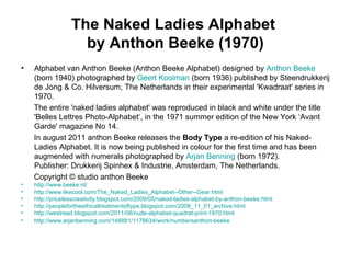 The Naked Ladies Alphabet
by Anthon Beeke (1970)
• Alphabet van Anthon Beeke (Anthon Beeke Alphabet) designed by Anthon Beeke
(born 1940) photographed by Geert Kooiman (born 1936) published by Steendrukkerij
de Jong & Co. Hilversum, The Netherlands in their experimental 'Kwadraat' series in
1970.
The entire 'naked ladies alphabet' was reproduced in black and white under the title
'Belles Lettres Photo-Alphabet‘, in the 1971 summer edition of the New York ‘Avant
Garde' magazine No 14.
In august 2011 anthon Beeke releases the Body Type a re-edition of his Naked-
Ladies Alphabet. It is now being published in colour for the first time and has been
augmented with numerals photographed by Arjan Benning (born 1972).
Publisher: Drukkerij Spinhex & Industrie, Amsterdam, The Netherlands.
Copyright © studio anthon Beeke
• http://www.beeke.nl/
• http://www.likecool.com/The_Naked_Ladies_Alphabet--Other--Gear.html
• http://pricelesscreativity.blogspot.com/2009/05/naked-ladies-alphabet-by-anthon-beeke.html
• http://peoplefortheethicaltreatmentoftype.blogspot.com/2008_11_01_archive.html
• http://westread.blogspot.com/2011/08/nude-alphabet-quadrat-print-1970.html
• http://www.arjanbenning.com/148881/1178634/work/numbersanthon-beeke
 