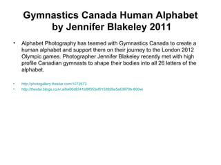 Gymnastics Canada Human Alphabet
by Jennifer Blakeley 2011
• Alphabet Photography has teamed with Gymnastics Canada to create a
human alphabet and support them on their journey to the London 2012
Olympic games. Photographer Jennifer Blakeley recently met with high
profile Canadian gymnasts to shape their bodies into all 26 letters of the
alphabet.
• http://photogallery.thestar.com/1072673
• http://thestar.blogs.com/.a/6a00d8341bf8f353ef0153926e5e63970b-800wi
 