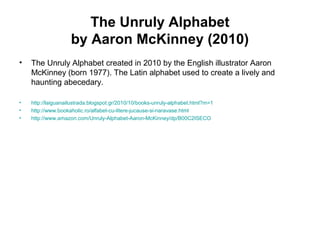 The Unruly Alphabet
by Aaron McKinney (2010)
• The Unruly Alphabet created in 2010 by the English illustrator Aaron
McKinney (born 1977). The Latin alphabet used to create a lively and
haunting abecedary.
• http://laiguanailustrada.blogspot.gr/2010/10/books-unruly-alphabet.html?m=1
• http://www.bookaholic.ro/alfabet-cu-litere-jucause-si-naravase.html
• http://www.amazon.com/Unruly-Alphabet-Aaron-McKinney/dp/B00C2ISECO
 