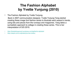 The Fashion Alphabet
by Yvette Yunjung (2010)
• The Fashion Alphabet by Yvette Yunjung.
Back in 2007 communication designer, Yvette Yunjung Yang started
creating these image font fashion series to illustrate each season’s trends,
using bits and pieces from the runways and magazines. Yang takes a
surrealistic approach to collage in creating these series. This is her
interpretation of S/S 2010.
• https://thestylisticapproach.wordpress.com/tag/fashion-alphabet/
• https://etapes.com/un-alphabet-pour-les-modeux
 
