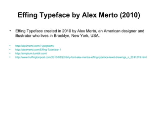 Effing Typeface by Alex Merto (2010)
• Effing Typeface created in 2010 by Alex Merto, an American designer and
illustrator who lives in Brooklyn, New York, USA.
• http://alexmerto.com/Typography
• http://alexmerto.com/Effing-Typeface-1
• http://simplium.tumblr.com/
• http://www.huffingtonpost.com/2013/02/22/dirty-font-alex-mertos-effing-typeface-lewd-drawings_n_2741219.html
 