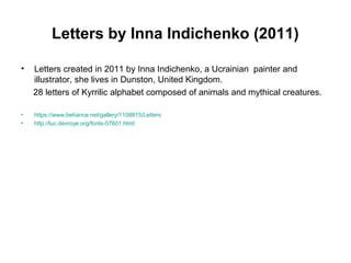 Letters by Inna Indichenko (2011)
• Letters created in 2011 by Inna Indichenko, a Ucrainian painter and
illustrator, she lives in Dunston, United Kingdom.
28 letters of Kyrrilic alphabet composed of animals and mythical creatures.
• https://www.behance.net/gallery/1108815/Letters
• http://luc.devroye.org/fonts-57601.html
 
