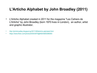 L'Articho Alphabet by John Broadley (2011)
• L'Articho Alphabet created in 2011 for the magazine "Les Cahiers de
L'Articho“ by John Broadley (born 1970 lives in London), an author, artist
and graphic illustrator.
• http://johnbroadley.blogspot.gr/2011/06/larticho-alphabet.html
• https://www.flickr.com/photos/63933970@N00/5800386083
 