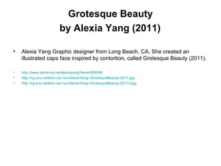 Grotesque Beauty
by Alexia Yang (2011)
• Alexia Yang Graphic designer from Long Beach, CA. She created an
illustrated caps face inspired by contortion, called Grotesque Beauty (2011).
• http://www.behance.net/alexiayang/frame/906588
• http://cg.scs.carleton.ca/~luc/AlexiaYang--GrotesqueBeauty-2011.jpg
• http://cg.scs.carleton.ca/~luc/AlexiaYang--GrotesqueBeauty-2011d.jpg
 