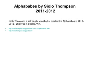 Alphababes by Siolo Thompson
2011-2012
• Siolo Thompson a self taught visual artist created the Alphababes in 2011-
2012 . She lives in Seattle, WA.
• http://siolothompson.blogspot.com/2012/02/alphababes.html
• http://siolothompson.blogspot.com/
 