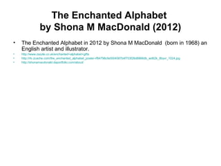 The Enchanted Alphabet
by Shona M MacDonald (2012)
• The Enchanted Alphabet in 2012 by Shona M MacDonald (born in 1968) an
English artist and illustrator.
• http://www.zazzle.co.uk/enchanted+alphabet+gifts
• http://rlv.zcache.com/the_enchanted_alphabet_poster-rf84798cfe0004587b4f703f26d8866db_wd62k_8byvr_1024.jpg
• http://shonamacdonald.daportfolio.com/about/
 