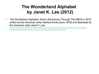 The Wonderland Alphabet
by Janet K. Lee (2012)
• The Wonderland Alphabet: Alice’s Adventures Through The ABCS in 2012,
written by the American writer Alethea Kontis (born 1976) and illustrated by
the American artist Janet K. Lee.
• http://comicbuzz.com/2012/06/the-wonderland-alphabet-alices-adventures-through-the-abcs-and-what-she-found-there-preview/
• http://www.newsarama.com/9710-eisner-winner-s-unique-art-style-adorns-abcs-of-alice.html
 