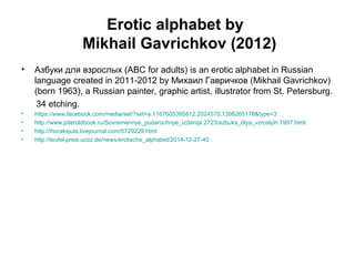 Erotic alphabet by
Mikhail Gavrichkov (2012)
• Азбуки для взрослых (ABC for adults) is an erotic alphabet in Russian
language created in 2011-2012 by Михаил Гавричков (Mikhail Gavrichkov)
(born 1963), a Russian painter, graphic artist, illustrator from St. Petersburg.
34 etching.
• https://www.facebook.com/media/set/?set=a.1167605395812.2024570.1398265178&type=3
• http://www.piteroldbook.ru/Sovremennye_podarochnye_izdanija.2723/azbuka_dlya_vzroslyih.7997.html
• http://ihoraksjuta.livejournal.com/5729229.html
• http://teufel-preis.ucoz.de/news/erotische_alphabet/2014-12-27-40
 