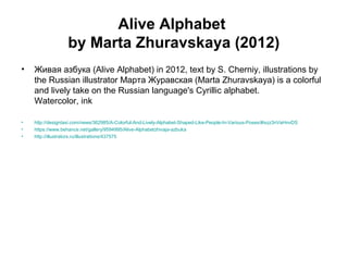 Alive Alphabet
by Marta Zhuravskaya (2012)
• Живая азбука (Alive Alphabet) in 2012, text by S. Cherniy, illustrations by
the Russian illustrator Марта Журавская (Marta Zhuravskaya) is a colorful
and lively take on the Russian language's Cyrillic alphabet.
Watercolor, ink
• http://designtaxi.com/news/362985/A-Colorful-And-Lively-Alphabet-Shaped-Like-People-In-Various-Poses/#ixzz3nVaHnvDS
• https://www.behance.net/gallery/9594995/Alive-Alphabetzhivaja-azbuka
• http://illustrators.ru/illustrations/437575
 