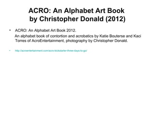 ACRO: An Alphabet Art Book
by Christopher Donald (2012)
• ACRO: An Alphabet Art Book 2012.
An alphabet book of contortion and acrobatics by Katie Bouterse and Kaci
Torres of AcroEntertainment, photography by Christopher Donald.
• http://acroentertainment.com/acro-kickstarter-three-days-to-go/
 