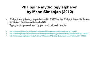 Philippine mythology alphabet
by Maan Simbajon (2012)
• Philippine mythology alphabet set in 2012 by the Philippinian artist Maan
Simbajon (binibinieyebagsToTZ).
Typography plate drawn by pen and colored pencils.
• http://binibinieyebagstotz.deviantart.com/art/Philippine-Mythology-Alphabet-Set-301197441
• http://binibinieyebagstotz.deviantart.com/art/Philippine-Mythology-Lakambakod-A-at-Bathala-B-301198283
• http://binibinieyebagstotz.deviantart.com/art/Philippine-Mythology-Bakunawa-I-and-Haliya-J-301197760
 