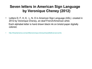 Seven letters in American Sign Language
by Veronique Cheney (2012)
• Letters D, F, H, K, L, N, O in American Sign Language (ASL) created in
2012 by Veronique Cheney, an deaf French/American artist.
Each alphabet letter is hand drawn black ink on bristol paper digitally
colored.
• http://fineartamerica.com/profiles/veronique-cheney/shop/all/all/canvas+prints
 