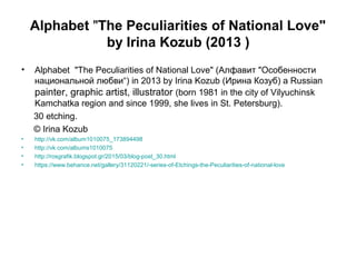 Alphabet "The Peculiarities of National Love"
by Irina Kozub (2013 )
• Alphabet "The Peculiarities of National Love" (Алфавит "Особенности
национальной любви“) in 2013 by Irina Kozub (Ирина Козуб) a Russian
painter, graphic artist, illustrator (born 1981 in the city of Vilyuchinsk
Kamchatka region and since 1999, she lives in St. Petersburg).
30 etching.
© Irina Kozub
• http://vk.com/album1010075_173894498
• http://vk.com/albums1010075
• http://rosgrafik.blogspot.gr/2015/03/blog-post_30.html
• https://www.behance.net/gallery/31120221/-series-of-Etchings-the-Peculiarities-of-national-love
 