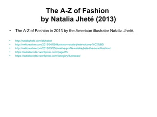 The A-Z of Fashion
by Natalia Jheté (2013)
• The A-Z of Fashion in 2013 by the American illustrator Natalia Jheté.
• http://nataliajhete.com/alphabet
• http://nw6creative.com/2013/04/09/illustrator-natalia-jhete-volume-%C2%B3/
• http://nw6creative.com/2013/03/20/creative-profile-natalia-jhete-the-a-z-of-fashion/
• https://isabelacortez.wordpress.com/page/23/
• https://isabelacortez.wordpress.com/category/ilustracao/
 