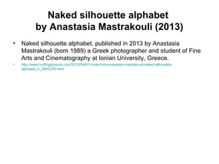 Naked silhouette alphabet
by Anastasia Mastrakouli (2013)
• Naked silhouette alphabet, published in 2013 by Anastasia
Mastrakouli (born 1989) a Greek photographer and student of Fine
Arts and Cinematography at Ionian University, Greece.
• http://www.huffingtonpost.com/2013/04/01/nude-font-anastasia-mastrakouli-naked-silhouette-
alphabet_n_2992378.html
 