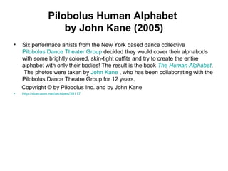 Pilobolus Human Alphabet
by John Kane (2005)
• Six performace artists from the New York based dance collective
Pilobolus Dance Theater Group decided they would cover their alphabods
with some brightly colored, skin-tight outfits and try to create the entire
alphabet with only their bodies! The result is the book The Human Alphabet.
The photos were taken by John Kane , who has been collaborating with the
Pilobolus Dance Theatre Group for 12 years.
Copyright © by Pilobolus Inc. and by John Kane
• http://starcasm.net/archives/39117
 