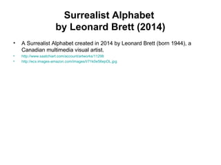 Surrealist Alphabet
by Leonard Brett (2014)
• A Surrealist Alphabet created in 2014 by Leonard Brett (born 1944), a
Canadian multimedia visual artist.
• http://www.saatchiart.com/account/artworks/11298
• http://ecx.images-amazon.com/images/I/71k0e56epOL.jpg
 