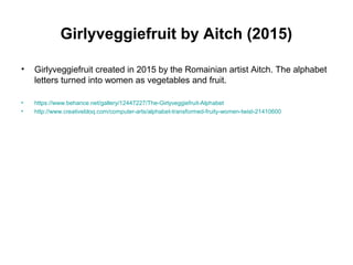 Girlyveggiefruit by Aitch (2015)
• Girlyveggiefruit created in 2015 by the Romainian artist Aitch. The alphabet
letters turned into women as vegetables and fruit.
• https://www.behance.net/gallery/12447227/The-Girlyveggiefruit-Alphabet
• http://www.creativebloq.com/computer-arts/alphabet-transformed-fruity-women-twist-21410600
 