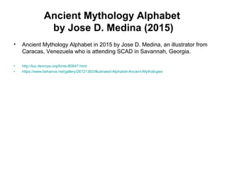 Ancient Mythology Alphabet
by Jose D. Medina (2015)
• Ancient Mythology Alphabet in 2015 by Jose D. Medina, an illustrator from
Caracas, Venezuela who is attending SCAD in Savannah, Georgia.
• http://luc.devroye.org/fonts-80847.html
• https://www.behance.net/gallery/26721383/Illustrated-Alphabet-Ancient-Mythologies
 