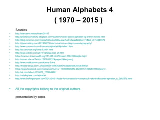 Human Alphabets 4
( 1970 – 2015 )
Sources
• http://starcasm.net/archives/39117
• http://pricelesscreativity.blogspot.com/2009/05/naked-ladies-alphabet-by-anthon-beeke.html
• http://blog.joinsmsn.com/media/folderListSlide.asp?uid=ohpax&folder=71&list_id=12443372
• http://djstormsblog.com/2013/06/21/pinch-martin-tremblay-human-typography/
• http://www.caumont.com/Francais/Alphabet/Alphabet1.htm
• http://luc.devroye.org/fonts-53461.html
• http://www.solotin.com/2011/12/blog-post_29.html
• https://marinni.dreamwidth.org/151425.html?thread=1024129&style=light
• http://roman.lviv.ua/?artid=1297639937&page=2&lang=eng
• http://www.malikafavre.com/Kama-Sutra
• http://thestar.blogs.com/.a/6a00d8341bf8f353ef0153926e5e63970b-800wi
• https://www.facebook.com/media/set/?set=a.1167605395812.2024570.1398265178&type=3
• http://vk.com/album1010075_173894498
• http://nataliajhete.com/alphabet
• http://www.huffingtonpost.com/2013/04/01/nude-font-anastasia-mastrakouli-naked-silhouette-alphabet_n_2992378.html
• All the copyrights belong to the original authors
presentation by sotos
 