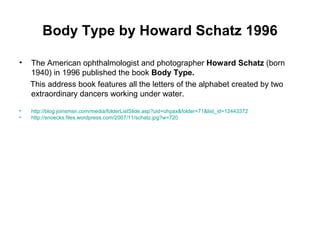 Body Type by Howard Schatz 1996
• The American ophthalmologist and photographer Howard Schatz (born
1940) in 1996 published the book Body Type.
This address book features all the letters of the alphabet created by two
extraordinary dancers working under water.
• http://blog.joinsmsn.com/media/folderListSlide.asp?uid=ohpax&folder=71&list_id=12443372
• http://snoecks.files.wordpress.com/2007/11/schatz.jpg?w=720
 