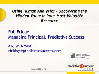Using Human Analytics - Uncovering the Hidden Value in Your Most Valuable Resource Rob Friday Managing Principal, Predictive Success 416-910-7904   rfriday@predictivesuccess.com Copyright 2010 to PSC 