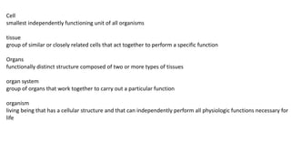 Cell
smallest independently functioning unit of all organisms
tissue
group of similar or closely related cells that act together to perform a specific function
Organs
functionally distinct structure composed of two or more types of tissues
organ system
group of organs that work together to carry out a particular function
organism
living being that has a cellular structure and that can independently perform all physiologic functions necessary for
life
 