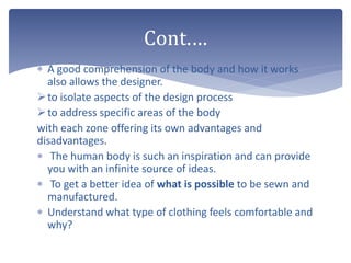  A good comprehension of the body and how it works
also allows the designer.
to isolate aspects of the design process
to address specific areas of the body
with each zone offering its own advantages and
disadvantages.
 The human body is such an inspiration and can provide
you with an infinite source of ideas.
 To get a better idea of what is possible to be sewn and
manufactured.
 Understand what type of clothing feels comfortable and
why?
Cont.…
 